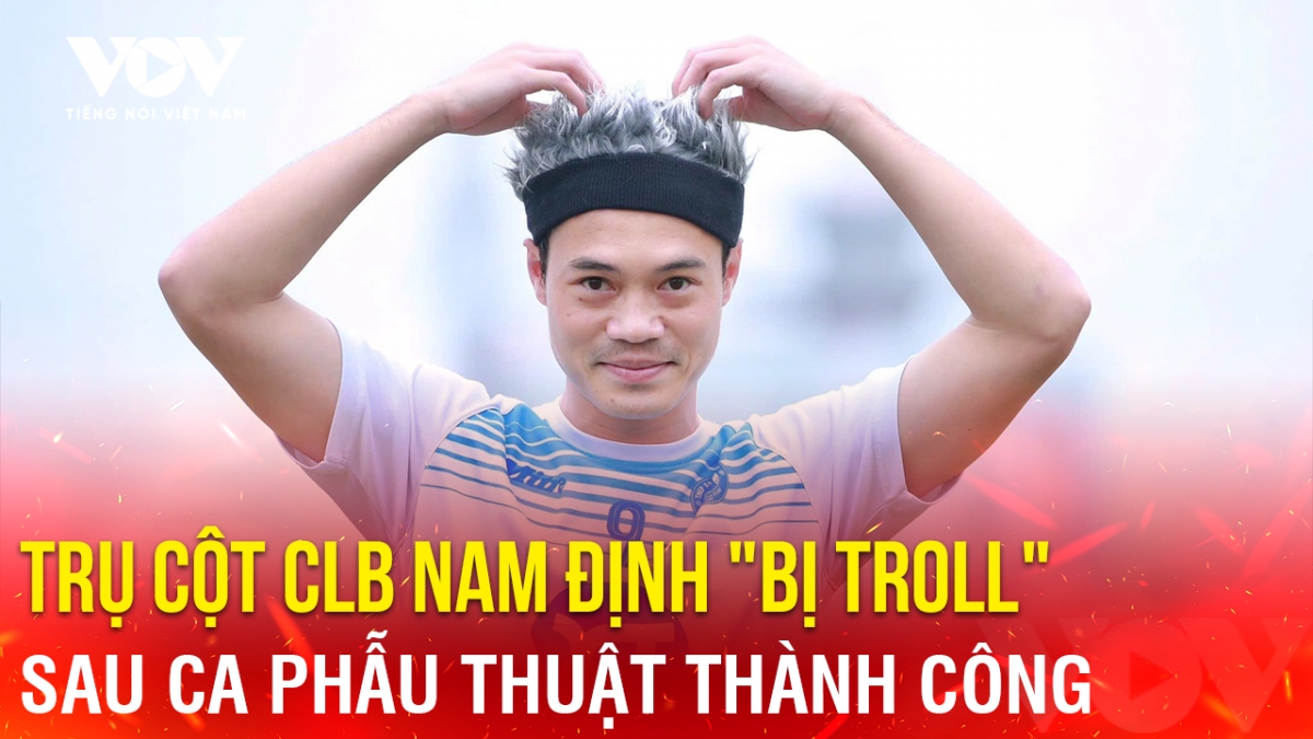 Tin bóng đá 15-8: Trụ cột CLB Nam Định "bị troll" sau ca phẫu thuật thành công
